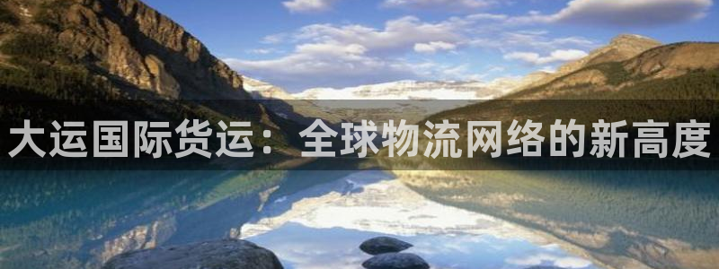 尊龙凯时有假么：大运国际货运：全球物流网络的新高度